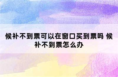 候补不到票可以在窗口买到票吗 候补不到票怎么办